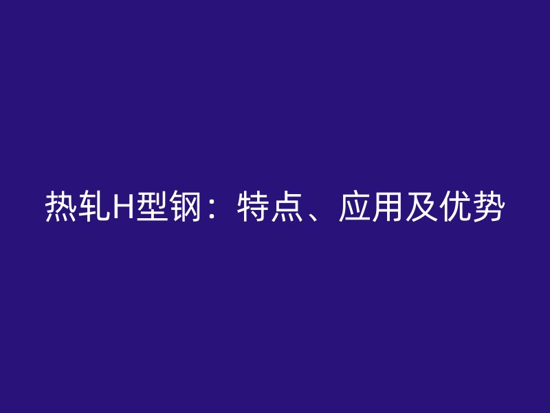 熱軋H型鋼：特點、應用及優(yōu)勢