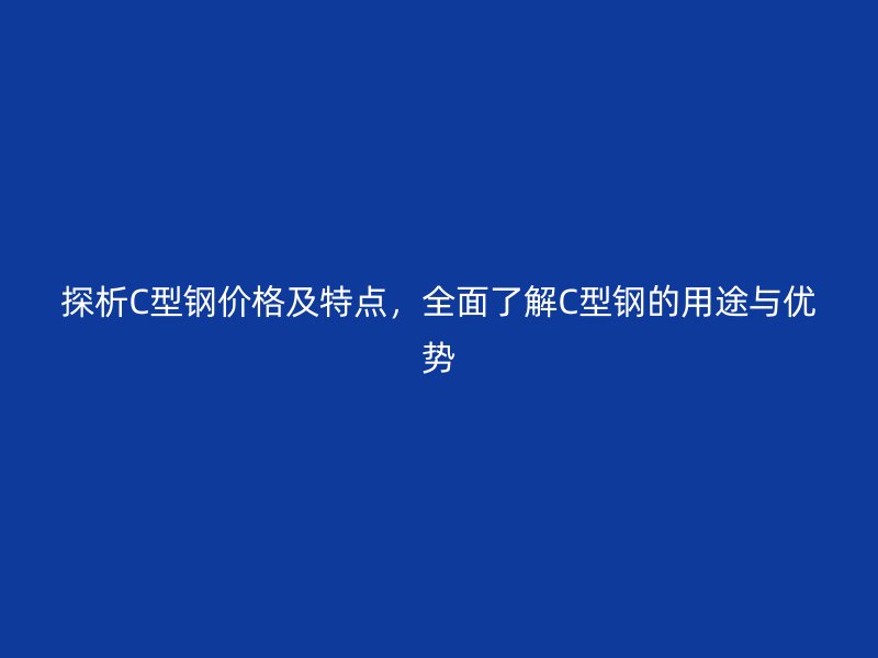 探析C型鋼價格及特點，全面了解C型鋼的用途與優(yōu)勢