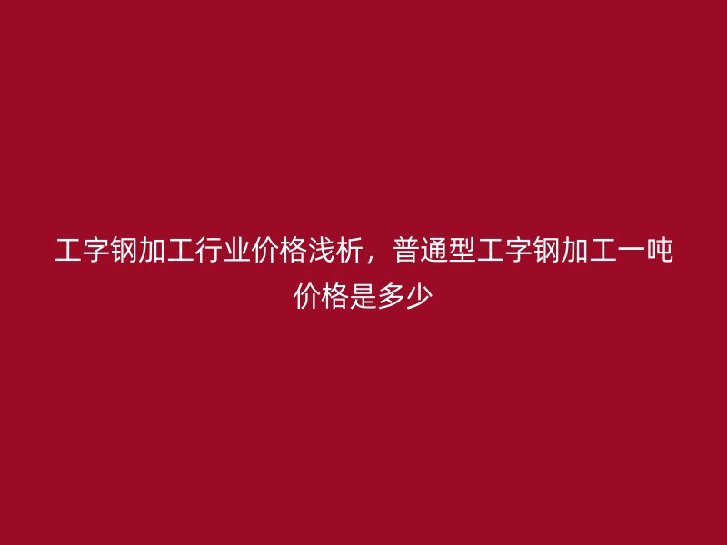 工字鋼加工行業(yè)價(jià)格淺析，普通型工字鋼加工一噸價(jià)格是多少