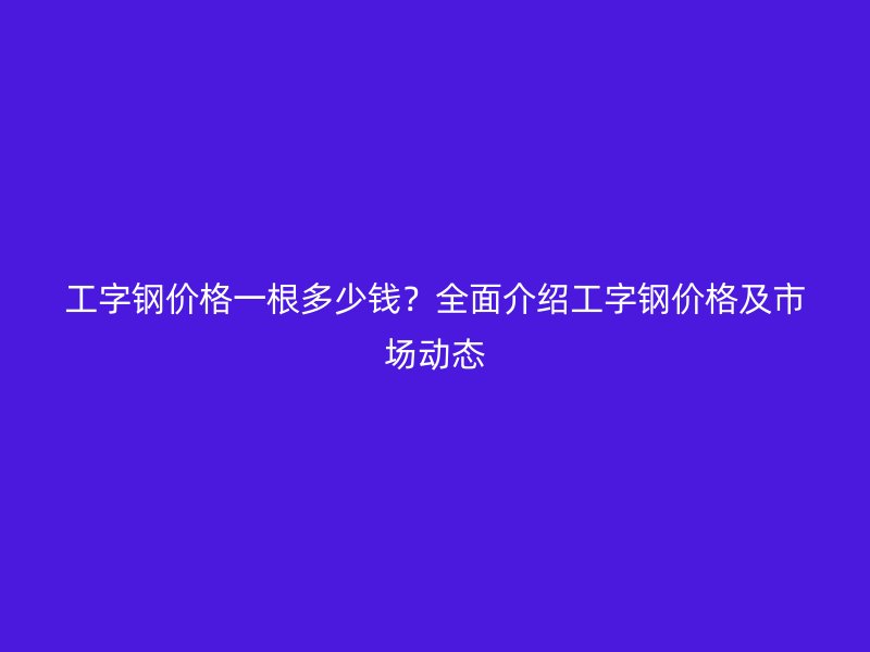 工字鋼價(jià)格一根多少錢？全面介紹工字鋼價(jià)格及市場(chǎng)動(dòng)態(tài)