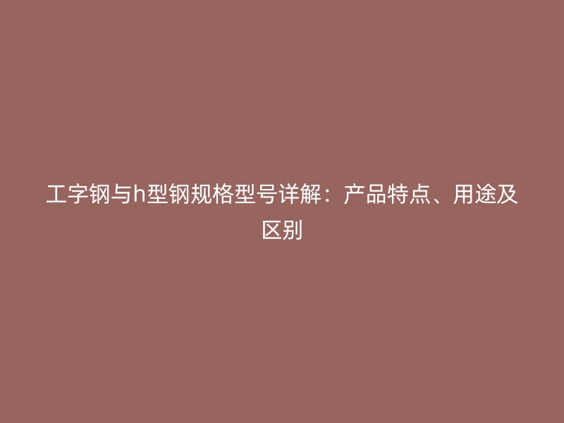工字鋼與h型鋼規(guī)格型號詳解：產(chǎn)品特點、用途及區(qū)別