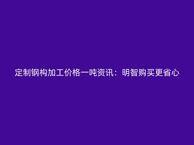 定制鋼構(gòu)加工價(jià)格一噸資訊：明智購(gòu)買更省心