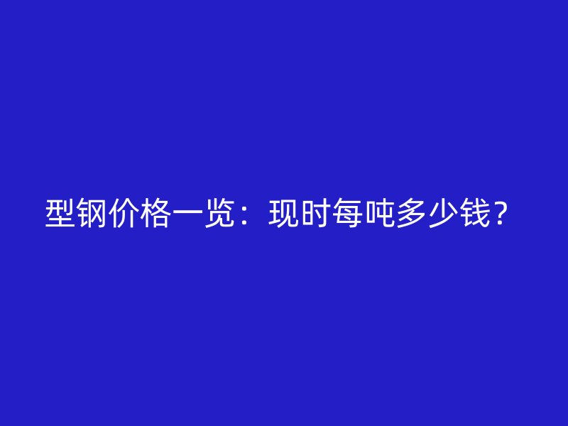 型鋼價格一覽：現(xiàn)時每噸多少錢？