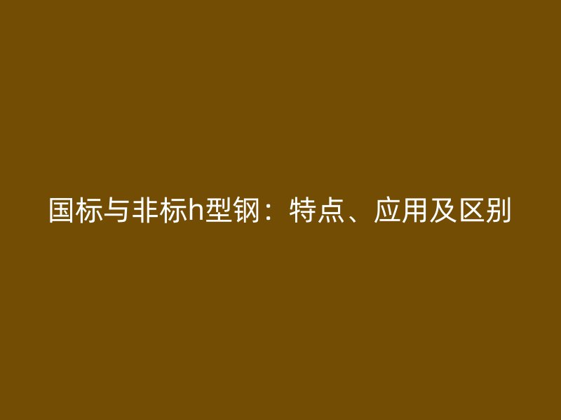 國標與非標h型鋼：特點、應用及區(qū)別