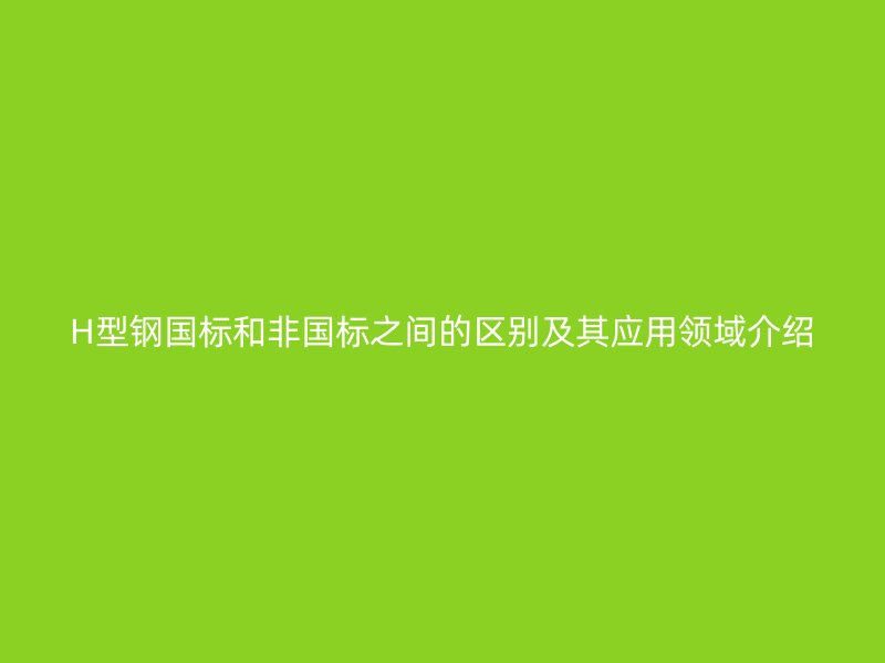 H型鋼國(guó)標(biāo)和非國(guó)標(biāo)之間的區(qū)別及其應(yīng)用領(lǐng)域介紹