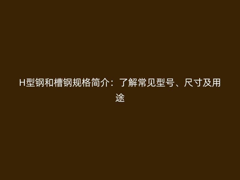 H型鋼和槽鋼規(guī)格簡介：了解常見型號、尺寸及用途