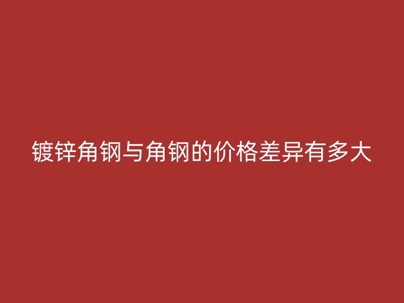 鍍鋅角鋼與角鋼的價(jià)格差異有多大