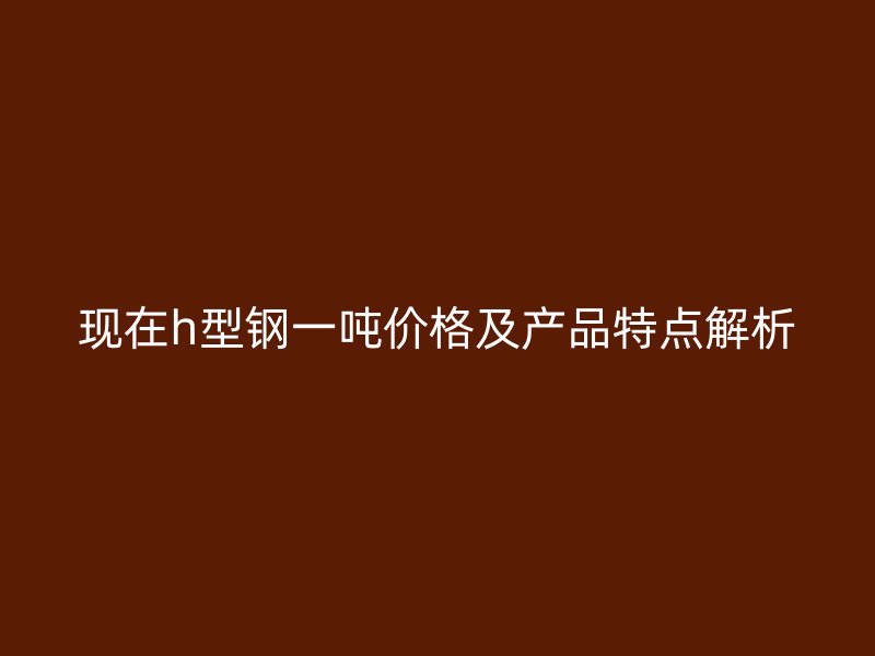 現(xiàn)在h型鋼一噸價格及產(chǎn)品特點(diǎn)解析