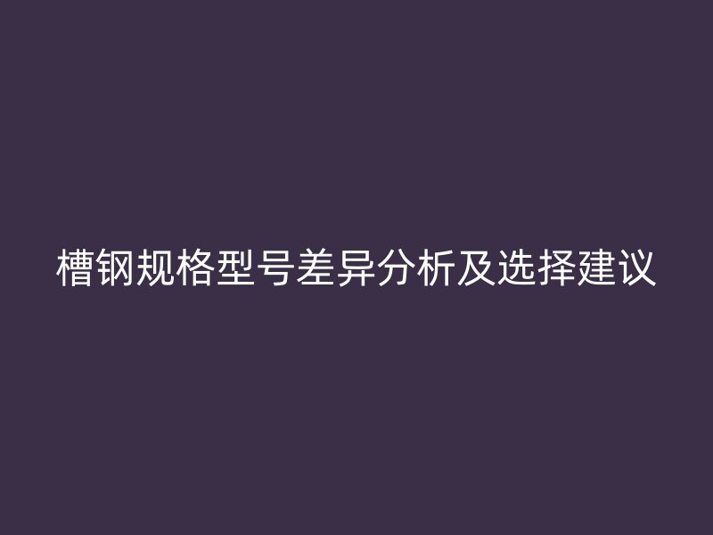 槽鋼規(guī)格型號(hào)差異分析及選擇建議