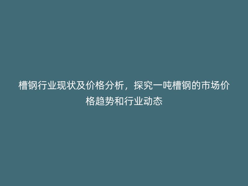 槽鋼行業(yè)現(xiàn)狀及價格分析，探究一噸槽鋼的市場價格趨勢和行業(yè)動態(tài)