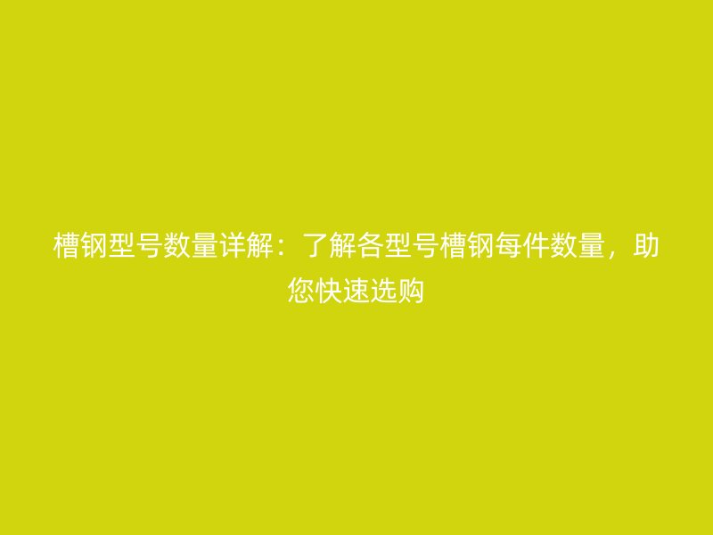槽鋼型號數(shù)量詳解：了解各型號槽鋼每件數(shù)量，助您快速選購