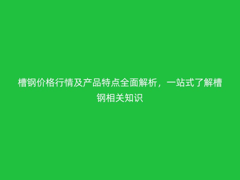 槽鋼價格行情及產(chǎn)品特點全面解析，一站式了解槽鋼相關(guān)知識