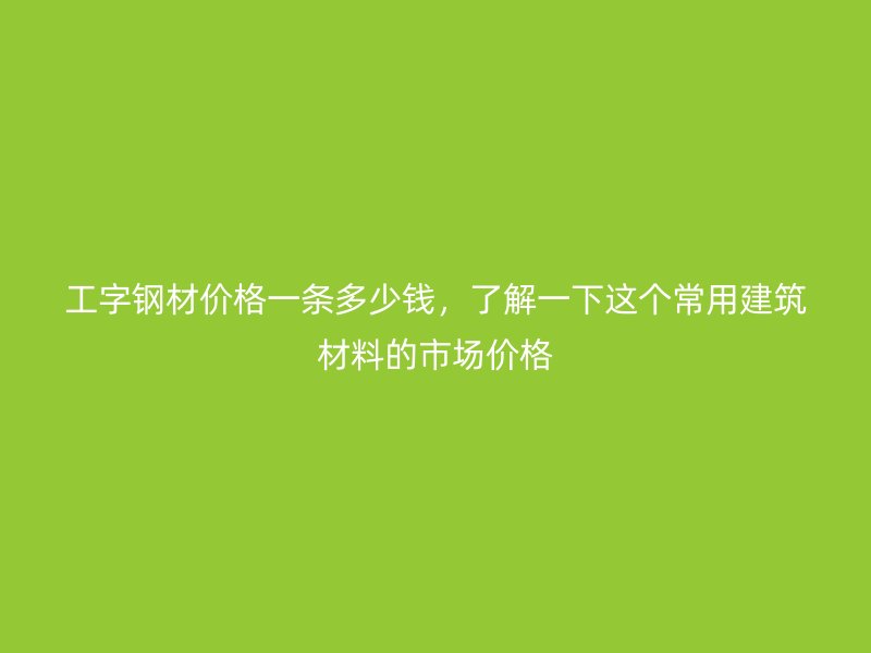 工字鋼材價(jià)格一條多少錢(qián)，了解一下這個(gè)常用建筑材料的市場(chǎng)價(jià)格