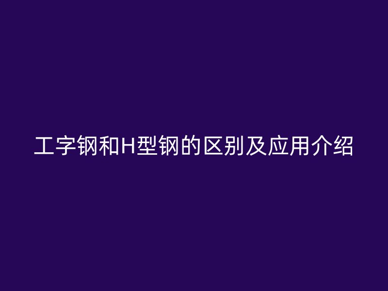 工字鋼和H型鋼的區(qū)別及應(yīng)用介紹