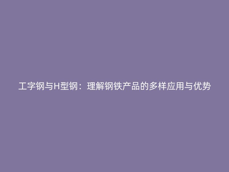 工字鋼與H型鋼：理解鋼鐵產(chǎn)品的多樣應(yīng)用與優(yōu)勢(shì)