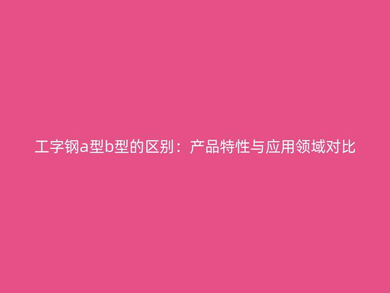 工字鋼a型b型的區(qū)別：產(chǎn)品特性與應(yīng)用領(lǐng)域?qū)Ρ? title=