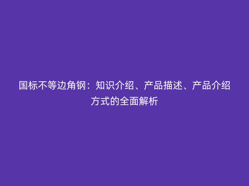 國標(biāo)不等邊角鋼：知識介紹、產(chǎn)品描述、產(chǎn)品介紹方式的全面解析