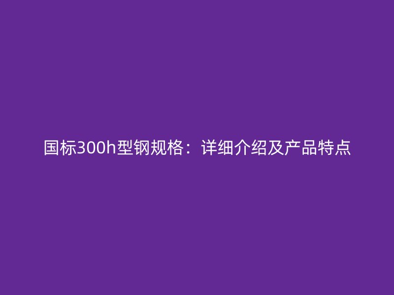 國標300h型鋼規(guī)格：詳細介紹及產品特點
