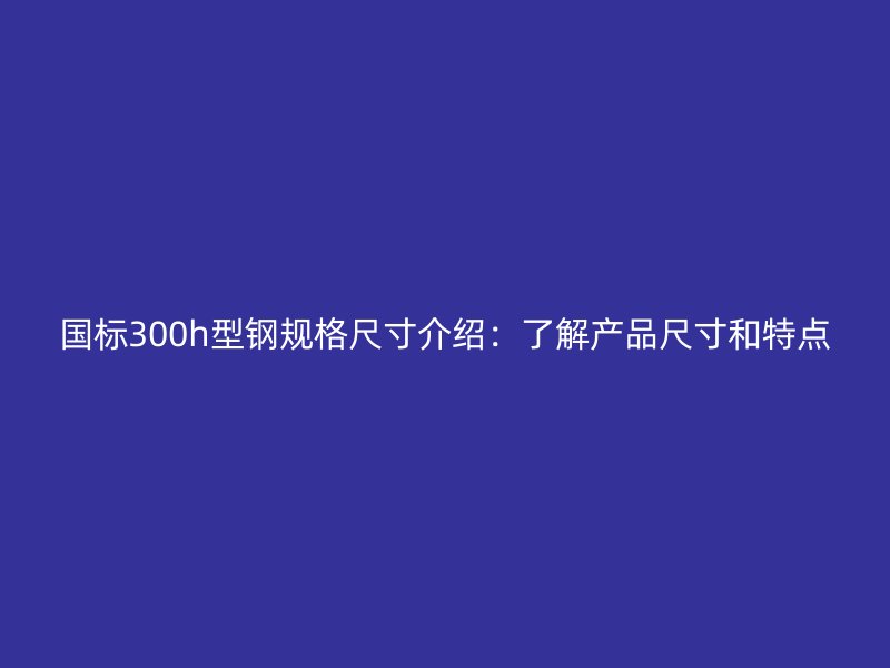 國標300h型鋼規(guī)格尺寸介紹：了解產(chǎn)品尺寸和特點