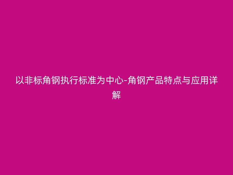 以非標角鋼執(zhí)行標準為中心-角鋼產(chǎn)品特點與應用詳解