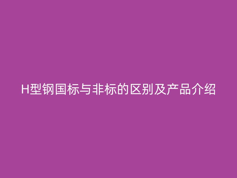 H型鋼國(guó)標(biāo)與非標(biāo)的區(qū)別及產(chǎn)品介紹
