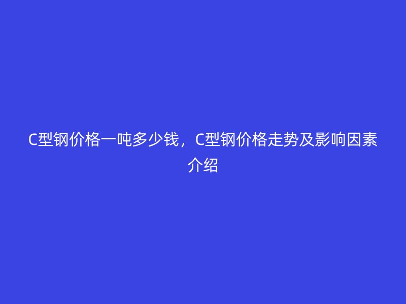 C型鋼價(jià)格一噸多少錢，C型鋼價(jià)格走勢(shì)及影響因素介紹