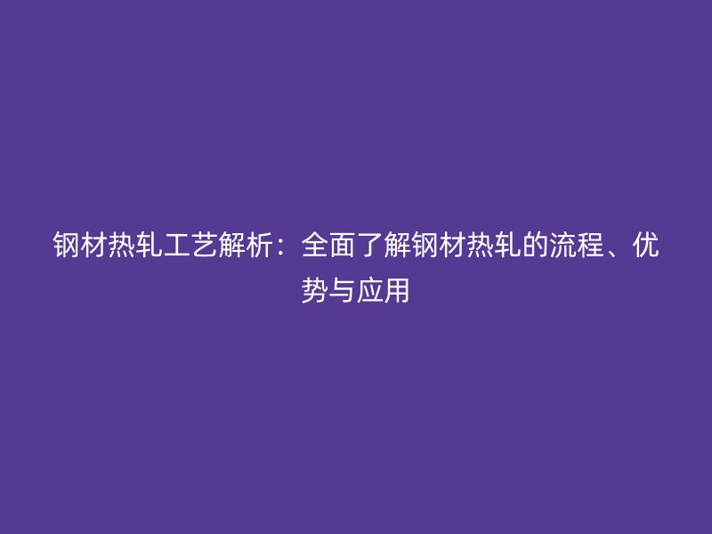 鋼材熱軋工藝解析：全面了解鋼材熱軋的流程、優(yōu)勢與應(yīng)用