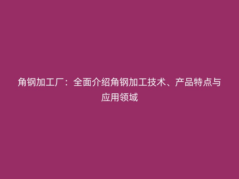 角鋼加工廠：全面介紹角鋼加工技術(shù)、產(chǎn)品特點(diǎn)與應(yīng)用領(lǐng)域