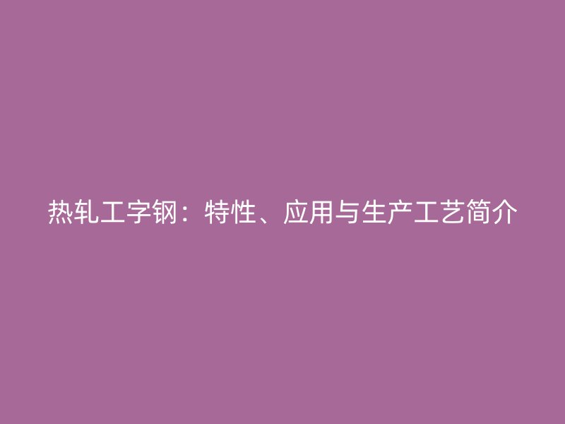 熱軋工字鋼：特性、應(yīng)用與生產(chǎn)工藝簡(jiǎn)介