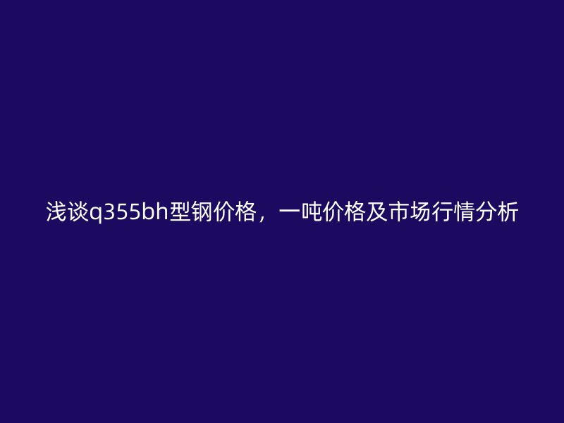 淺談q355bh型鋼價(jià)格，一噸價(jià)格及市場(chǎng)行情分析