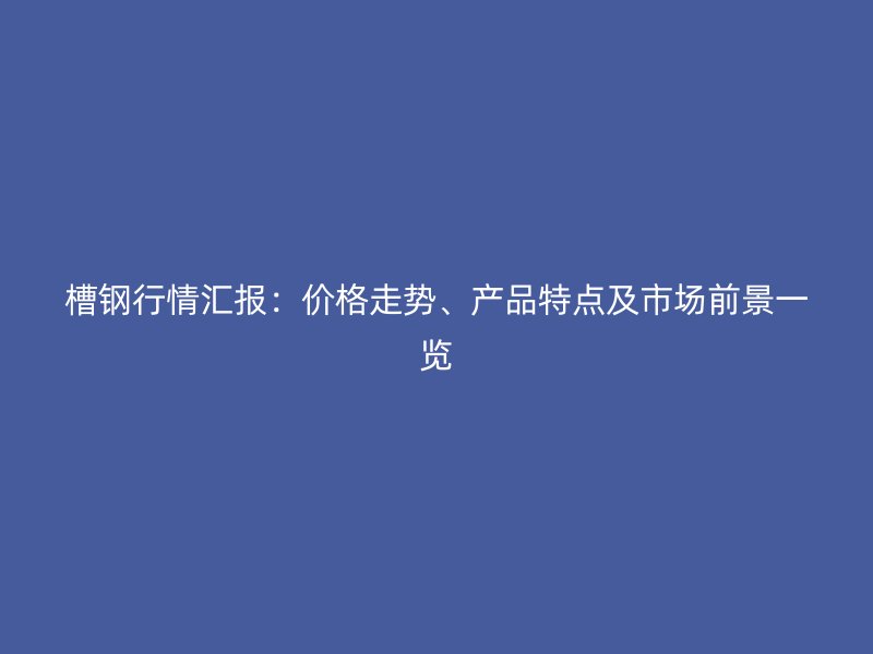 槽鋼行情匯報(bào)：價(jià)格走勢(shì)、產(chǎn)品特點(diǎn)及市場(chǎng)前景一覽