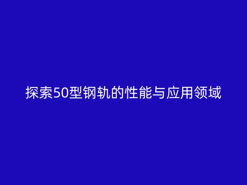 探索50型鋼軌的性能與應(yīng)用領(lǐng)域