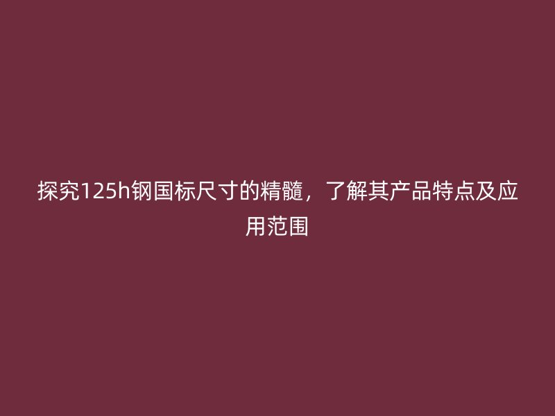 探究125h鋼國(guó)標(biāo)尺寸的精髓，了解其產(chǎn)品特點(diǎn)及應(yīng)用范圍