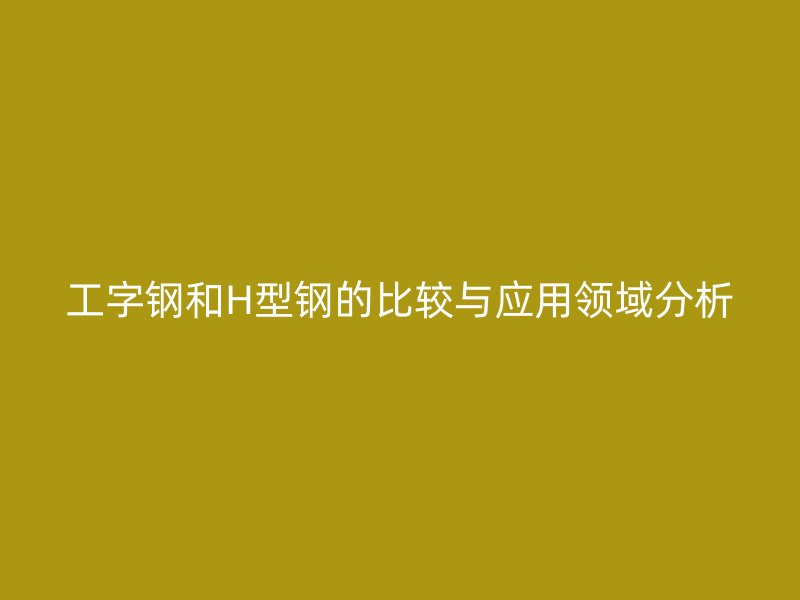 工字鋼和H型鋼的比較與應(yīng)用領(lǐng)域分析