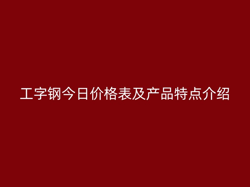 工字鋼今日價格表及產(chǎn)品特點介紹