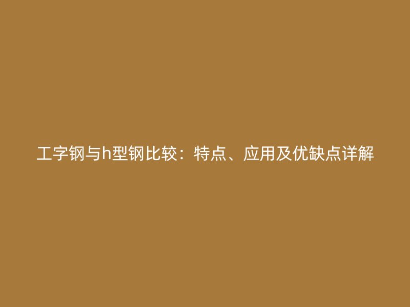 工字鋼與h型鋼比較：特點、應(yīng)用及優(yōu)缺點詳解