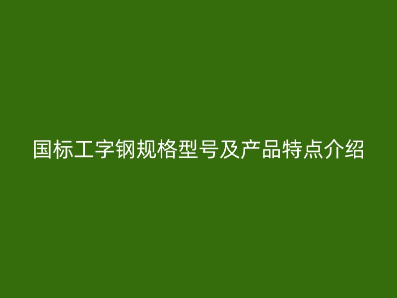 國(guó)標(biāo)工字鋼規(guī)格型號(hào)及產(chǎn)品特點(diǎn)介紹
