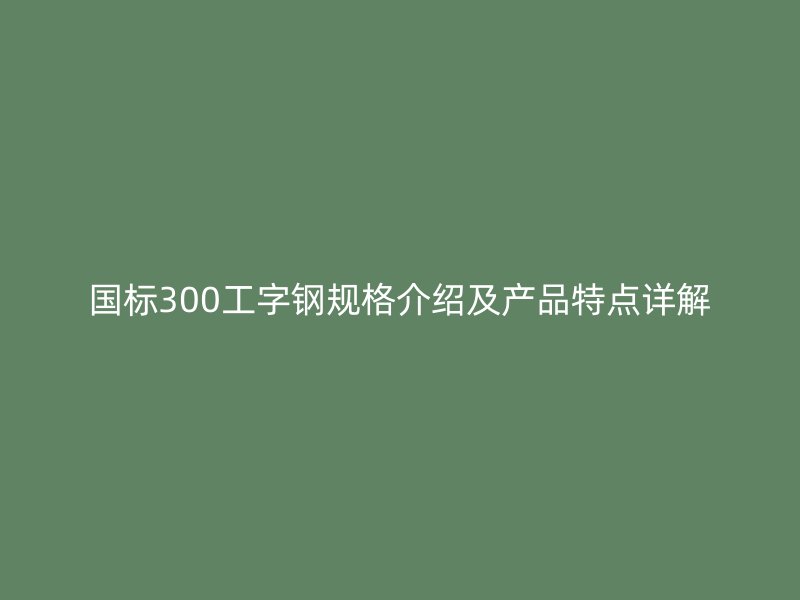 國標(biāo)300工字鋼規(guī)格介紹及產(chǎn)品特點詳解
