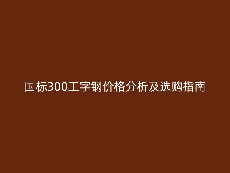 國(guó)標(biāo)300工字鋼價(jià)格分析及選購(gòu)指南