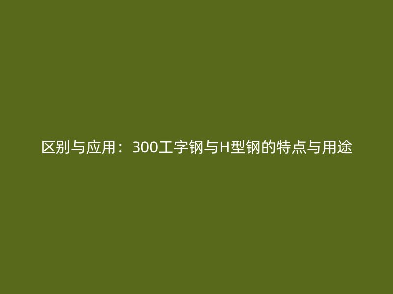 區(qū)別與應(yīng)用：300工字鋼與H型鋼的特點(diǎn)與用途