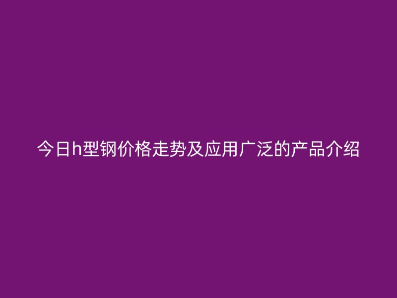 今日h型鋼價格走勢及應用廣泛的產品介紹