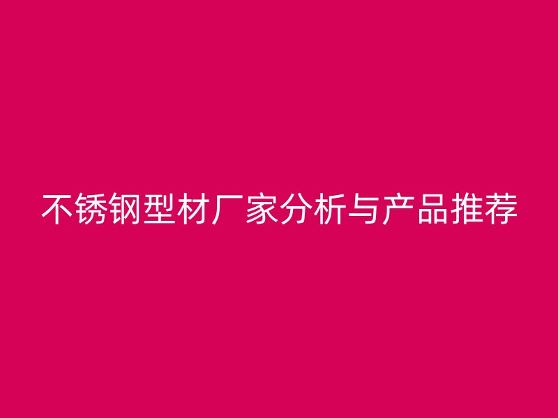 不銹鋼型材廠家分析與產(chǎn)品推薦