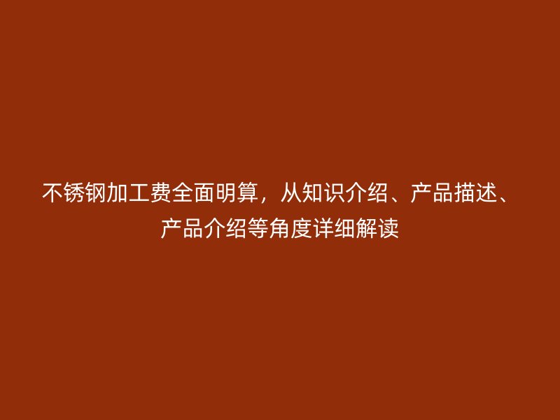 不銹鋼加工費(fèi)全面明算，從知識(shí)介紹、產(chǎn)品描述、產(chǎn)品介紹等角度詳細(xì)解讀