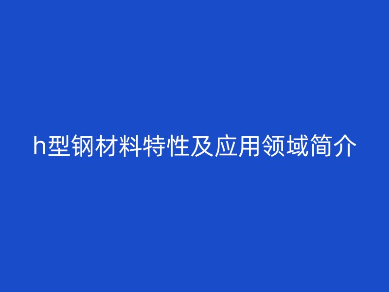 h型鋼材料特性及應用領域簡介