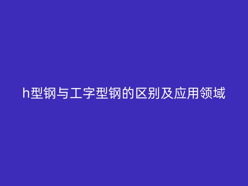 h型鋼與工字型鋼的區(qū)別及應用領域
