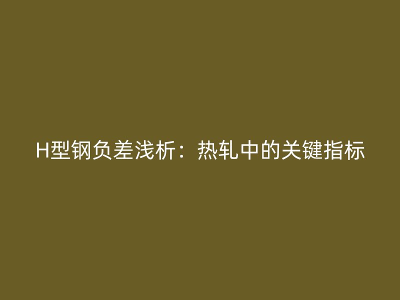 H型鋼負差淺析：熱軋中的關(guān)鍵指標