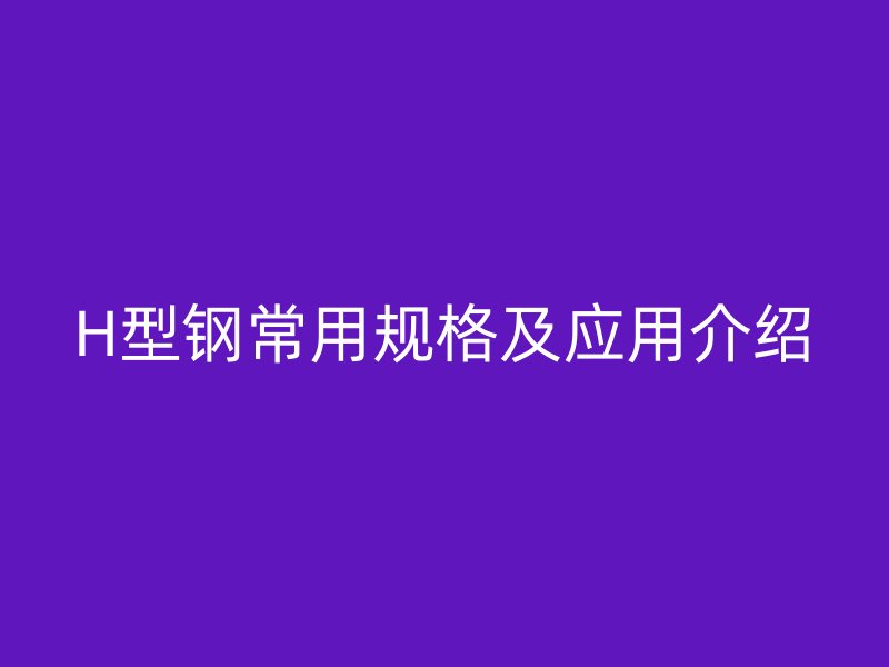 H型鋼常用規(guī)格及應(yīng)用介紹