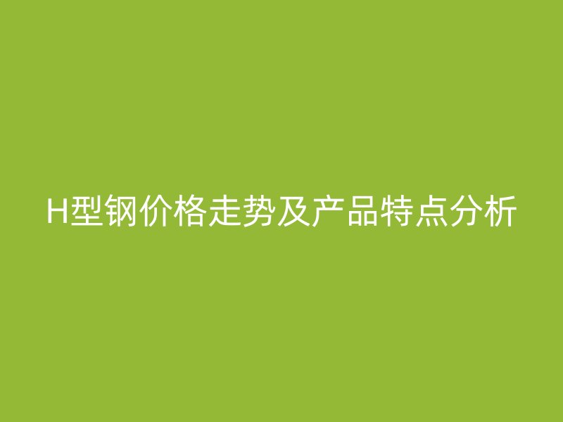 H型鋼價(jià)格走勢(shì)及產(chǎn)品特點(diǎn)分析