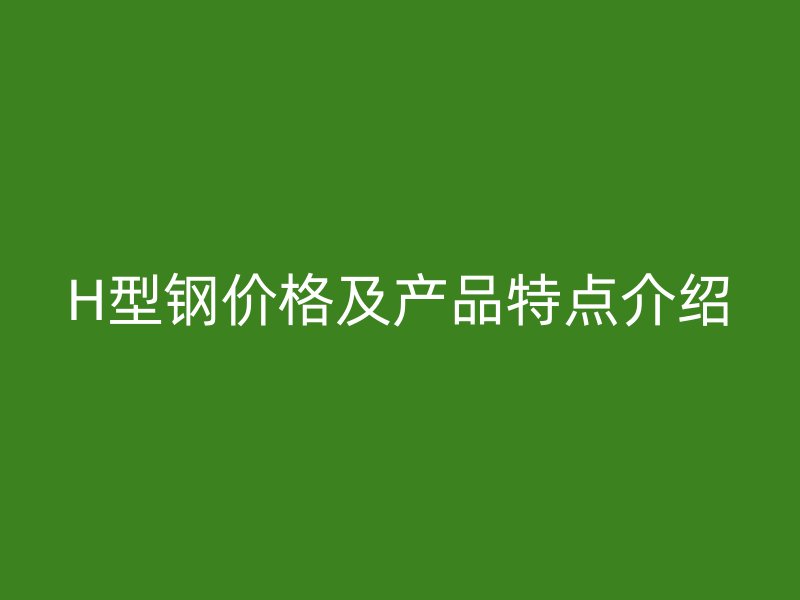 H型鋼價格及產品特點介紹