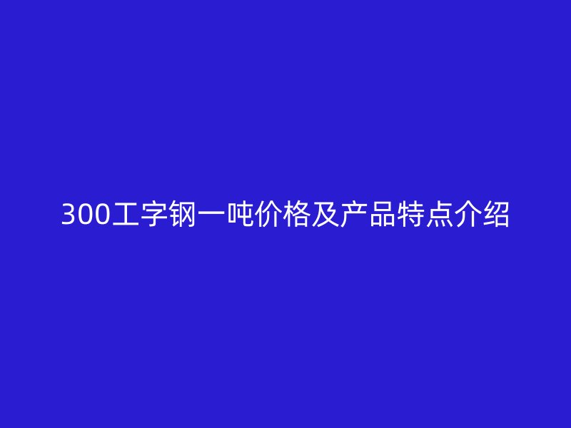 300工字鋼一噸價(jià)格及產(chǎn)品特點(diǎn)介紹
